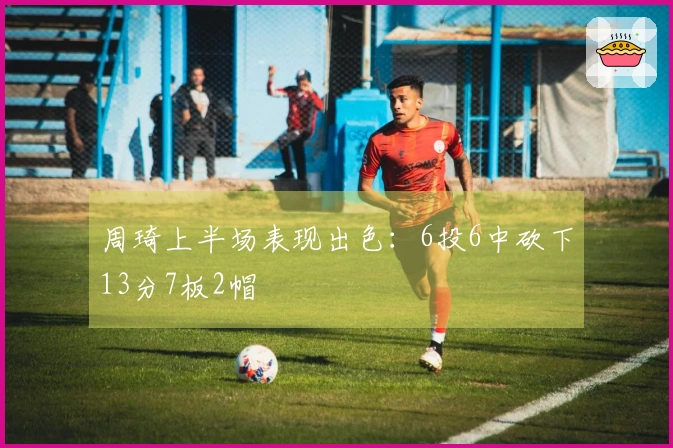 周琦上半场表现出色：6投6中砍下13分7板2帽