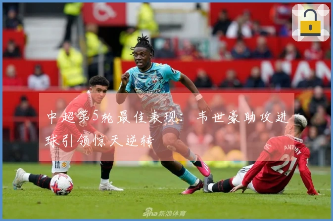 中超第5轮最佳表现：韦世豪助攻进球引领惊天逆转