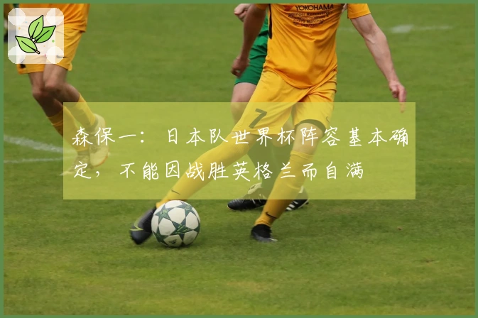 森保一：日本队世界杯阵容基本确定，不能因战胜英格兰而自满