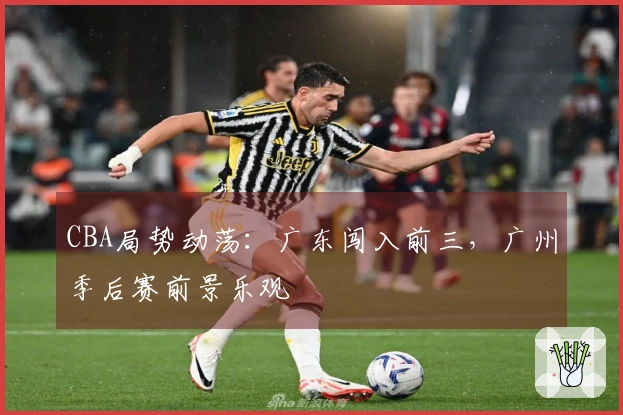 CBA局势动荡：广东闯入前三，广州季后赛前景乐观