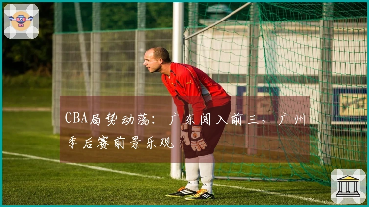 CBA局势动荡：广东闯入前三，广州季后赛前景乐观